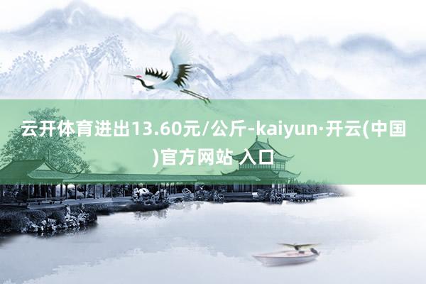 云开体育进出13.60元/公斤-kaiyun·开云(中国)官方网站 入口