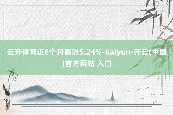 云开体育近6个月高涨5.24%-kaiyun·开云(中国)官方网站 入口