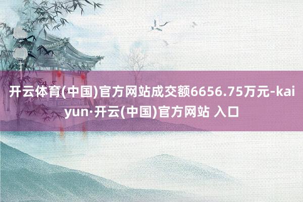 开云体育(中国)官方网站成交额6656.75万元-kaiyun·开云(中国)官方网站 入口