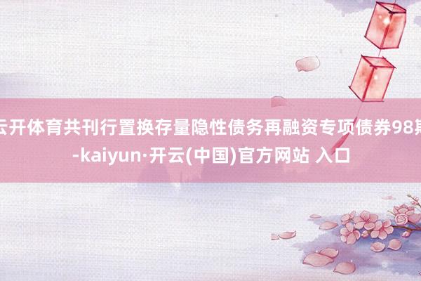 云开体育共刊行置换存量隐性债务再融资专项债券98期-kaiyun·开云(中国)官方网站 入口
