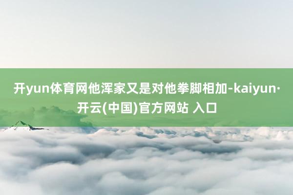 开yun体育网他浑家又是对他拳脚相加-kaiyun·开云(中国)官方网站 入口